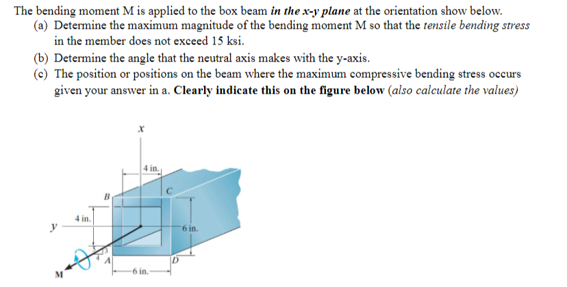 The bending moment M is applied to the box beam in the x-y plane at the orientation show below.
(a) Determine the maximum magnitude of the bending moment M so that the tensile bending stress
in the member does not exceed 15 ksi.
(b) Determine the angle that the neutral axis makes with the y-axis.
(c) The position or positions on the beam where the maximum compressive bending stress occurs
given your answer in a. Clearly indicate this on the figure below (also calculate the values)
4 in.
B
4 in.
M
6 in.
6 in.