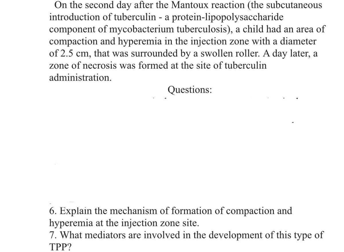 On the second day after the Mantoux reaction (the subcutaneous
introduction of tuberculin - a protein-lipopolysaccharide
component of mycobacterium tuberculosis), a child had an area of
compaction and hyperemia in the injection zone with a diameter
of 2.5 cm, that was surrounded by a swollen roller. A day later, a
zone of necrosis was formed at the site of tuberculin
administration.
Questions:
6. Explain the mechanism of formation of compaction and
hyperemia at the injection zone site.
7. What mediators are involved in the development of this type of
TPP?