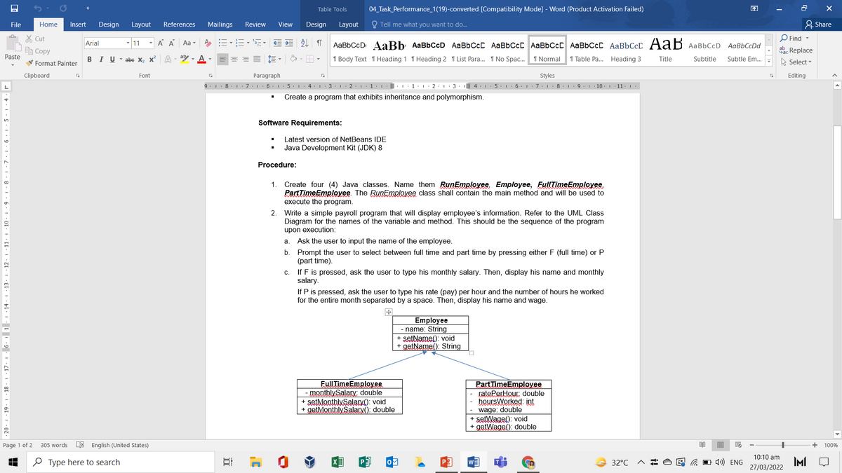 Table Tools
04 Task_Performance_1(19)-converted [Compatibility Mode] - Word (Product Activation Failed)
困
File
Home
Insert
Design
Layout
References
Mailings
Review
View
Design
Layout
O Tell me what you want to do.
& Share
O Find -
X Cut
E Copy
Arial
11
A A
Aa -
处 T
AaBbCcD AaBb AaBbCcD AaBbCcC AABBCCC AaBbCcC AaBbCcC AaBbCcD AaB AaBbCcD AaBbCcDd
aac Replace
Paste
V Format Painter
BIU- abe X, x A
ary - A
I Body Text 1 Heading 1 T Heading 2 1 List Para. 1 No Spac.
1 Normal
1 Table Pa. Heading 3
Title
Subtitle
Subtle Em...
A Select -
Clipboard
Font
Paragraph
Styles
Editing
9. 1. 8.1. 7:16. 1: 5. 1. 4.L:3.1· 2 1·1· :.1:1: 2. 1. 3. 4: 1: 5. L:6.1:7.I
8. 1. 9. I
10.111· |
Create a program that exhibits inheritance and polymorphism.
Software Requirements:
Latest version of NetBeans IDE
Java Development Kit (JDK) 8
Procedure:
1.
Create four (4) Java classes. Name them RunEmployee. Employee, FullTimeEmplovee.
PartTimeEmployee. The RunEmployee class shall contain the main method and will be used to
execute the program.
2. Write a simple payroll program that will display employee's information. Refer to the UML Class
Diagram for the names of the variable and method. This should be the sequence of the program
upon execution:
a. Ask the user to input the name of the employee.
b.
Prompt the user to select between full time and part time by pressing either F (full time) or P
(part time).
If F is pressed, ask the user to type his monthly salary. Then, display his name and monthly
salary.
с.
If P is pressed, ask the user to type his rate (pay) per hour and the number of hours he worked
for the entire month separated by a space. Then, display his name and wage.
Employee
- name: String
+ setName(): void
+ getName(): String
FullTimeEmployee
- ponthlySalary double
+ setMonthluSalary(): void
+ getMonthlySalary(): double
Part TimeEmployee
ratePerHour double
- hoursWorked: int
wage: double
+ setWage(): void
+ getWage(): double
Page 1 of 2
305 words
E English (United States)
100%
10:10 am
O Type here to search
O 4) ENG
IMI
27/03/2022
32°C
· 17. 1 6. 1 . . · 14 · 1 13· 1 : 12· 1 ·11· | ·10 · 1 · 9 · 1 ·
