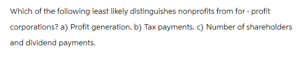 Which of the following least likely distinguishes nonprofits from for-profit
corporations? a) Profit generation. b) Tax payments. c) Number of shareholders
and dividend payments.