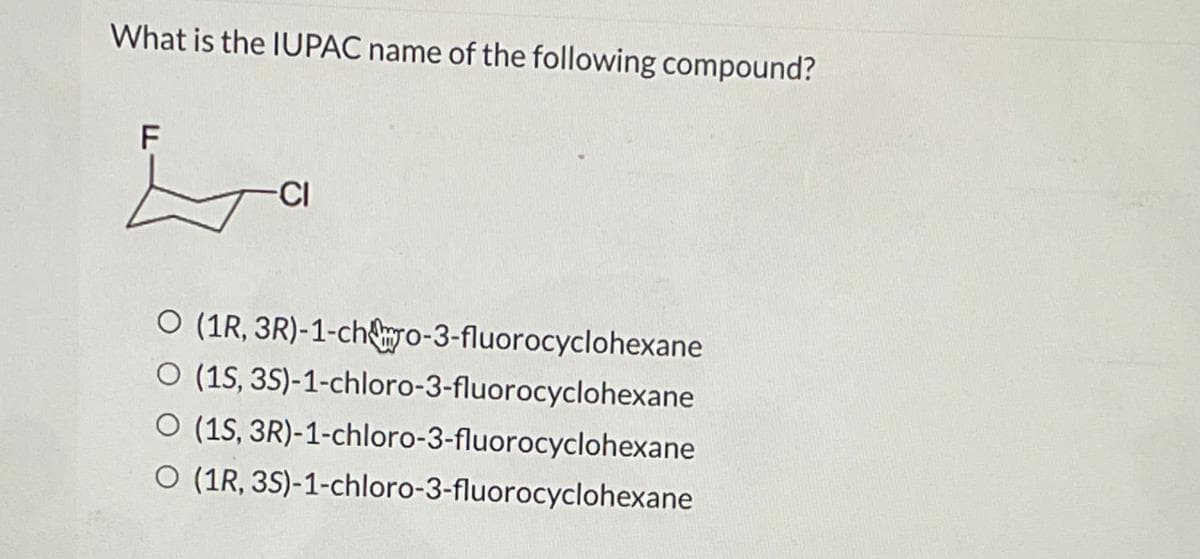 What is the IUPAC name of the following compound?
F
La
-CI
O (1R, 3R)-1-cho-3-fluorocyclohexane
O (1S, 3S)-1-chloro-3-fluorocyclohexane
O (1S, 3R)-1-chloro-3-fluorocyclohexane
O (1R, 3S)-1-chloro-3-fluorocyclohexane