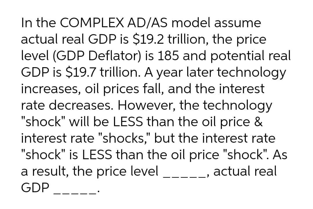 In the COMPLEX AD/AS model assume
actual real GDP is $19.2 trillion, the price
level (GDP Deflator) is 185 and potential real
GDP is $19.7 trillion. A year later technology
increases, oil prices fall, and the interest
rate decreases. However, the technology
"shock" will be LESS than the oil price &
interest rate "shocks," but the interest rate
"shock" is LESS than the oil price "shock". As
a result, the price level
actual real
GDP
---
