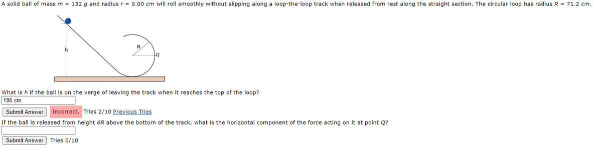 A solid ball of mass m = 132 g and radius r = 9.00 cm will roll smoothly without slipping along a loop-the-loop track when released from rest along the straight section. The circular loop has radius R = 71.2 cm.
R
What is h if the ball is on the verge of leaving the track when it reaches the top of the loop?
186 cm
Submit Answer
Incorrect. Tries 2/10 Previous Tries
If the ball is released from height 6R above the bottom of the track, what is the horizontal component of the force acting on it at point Q?
Submit Answer Tries 0/10