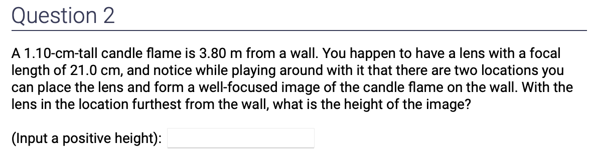 Question 2
A 1.10-cm-tall candle flame is 3.80 m from a wall. You happen to have a lens with a focal
length of 21.0 cm, and notice while playing around with it that there are two locations you
can place the lens and form a well-focused image of the candle flame on the wall. With the
lens in the location furthest from the wall, what is the height of the image?
(Input a positive height):