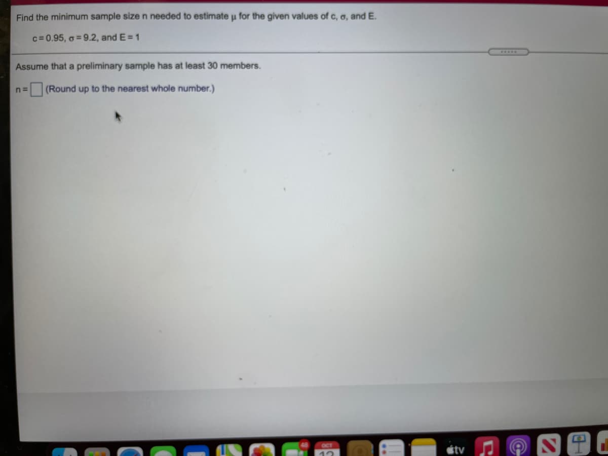 Find the minimum sample size n needed to estimate u for the given values of c, o, and E.
c= 0.95, o = 9.2, and E= 1
.....
Assume that a preliminary sample has at least 30 members.
(Round up to the nearest whole number.)
OCT
étv
