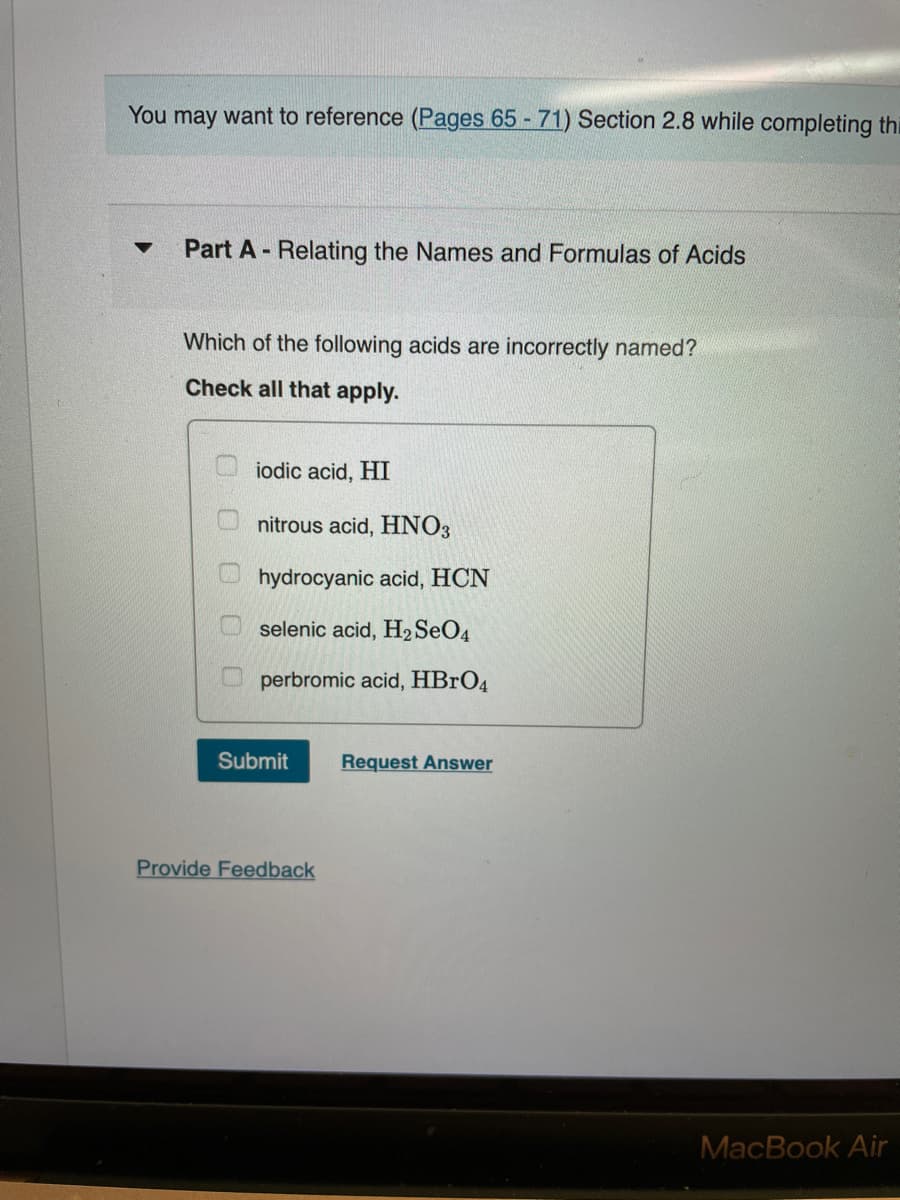 You may want to reference (Pages 65 - 71) Section 2.8 while completing thi
Part A- Relating the Names and Formulas of Acids
Which of the following acids are incorrectly named?
Check all that apply.
iodic acid, HI
nitrous acid, HNO3
hydrocyanic acid, HCN
selenic acid, H2SEO4
perbromic acid, HBRO4
Submit
Request Answer
Provide Feedback
MacBook Air
O O 0
O O
