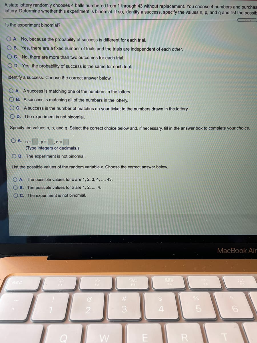 A state lottery randomly chooses 4 balls numbered from 1 through 43 without replacement. You choose 4 numbers and purchas
lottery. Determine whether this experiment is binomial. If so, identify a success, specify the values n, p, and q and list the possib
Is the experiment binomial?
O A. No, because the probability of success is different for each trial.
O B. Yes, there are a fixed number of trials and the trials are independent of each other.
O C. No, there are more than two outcomes for each trial.
O D. Yes, the probability of success is the same for each trial.
Identify a success. Choose the correct answer below.
O A. A success is matching one of the numbers in the lottery.
O B. A success is matching all of the numbers in the lottery.
C. A success is the number of matches on your ticket to the numbers drawn in the lottery.
O D. The experiment is not binomial.
Specify the values n, p, and q. Select the correct choice below and, if necessary, fill in the answer box to complete your choice.
O A. n=
p=
q =
(Type integers or decimals.)
O B. The experiment is not binomial.
List the possible values of the random variable x. Choose the correct answer below.
O A. The possible values for x are 1, 2, 3, 4, .., 43.
O B. The possible values for x are 1, 2, .., 4.
O C. The experiment is not binomial.
MacBook Air
888
esc
F3
F4
@
%23
24
2
3
Q
W
E
R
