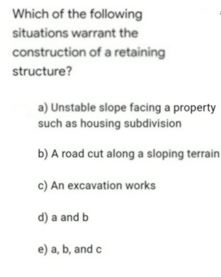 Which of the following
situations warrant the
construction of a retaining
structure?
a) Unstable slope facing a property
such as housing subdivision
b) A road cut along a sloping terrain
c) An excavation works
d) a and b
e) a, b, and c