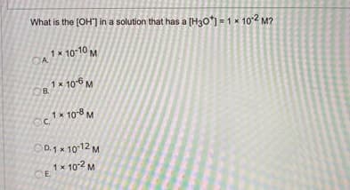 What is the [OH") in a solution that has a [H30") = 1 x 102 M?
OA1* 10 10 M
1x 106 M
B.
Oc * 10-8 M
OD.1 x 1012 M
1x 10-2 M
CE
