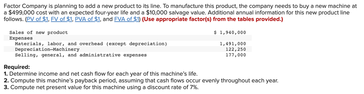 Factor Company is planning to add a new product to its line. To manufacture this product, the company needs to buy a new machine at
a $499,000 cost with an expected four-year life and a $10,000 salvage value. Additional annual information for this new product line
follows. (PV of $1, FV of $1, PVA of $1, and FVA of $1) (Use appropriate factor(s) from the tables provided.)
$ 1,940,000
1,491,000
122,250
177,000
Sales of new product
Expenses
Materials, labor, and overhead (except depreciation)
Depreciation-Machinery
Selling, general, and administrative expenses
Required:
1. Determine income and net cash flow for each year of this machine's life.
2. Compute this machine's payback period, assuming that cash flows occur evenly throughout each year.
3. Compute net present value for this machine using a discount rate of 7%.