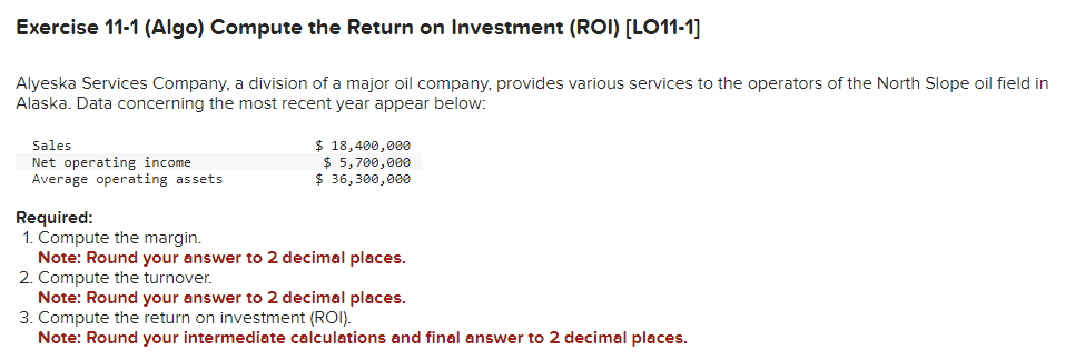 Exercise 11-1 (Algo) Compute the Return on Investment (ROI) [LO11-1]
Alyeska Services Company, a division of a major oil company, provides various services to the operators of the North Slope oil field in
Alaska. Data concerning the most recent year appear below:
Sales
Net operating income
Average operating assets
$ 18,400,000
$ 5,700,000
$36,300,000
Required:
1. Compute the margin.
Note: Round your answer to 2 decimal places.
2. Compute the turnover.
Note: Round your answer to 2 decimal places.
3. Compute the return on investment (ROI).
Note: Round your intermediate calculations and final answer to 2 decimal places.