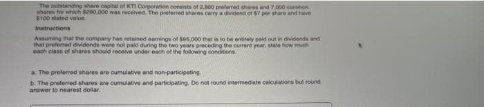 The outstanding share capital of KTI Corporation consists of 2,800 preferred shares and 7.000 common
shares for which $200,000 was received. The preferred shares carry a dividend of $7 per share and have
$100 stated value.
Instructions
Assuming that the company has retained earnings of 595,000 that is to be entirely paid out in dividends and
that preferred dividends were not paid during the two years preceding the current year, state how much
each class of shares should receive under each of the following conditions.
a. The preferred shares are cumulative and non-participating
b. The preferred shares are cumulative and participating. Do not round intermediate calculations but round
answer to nearest dollar.