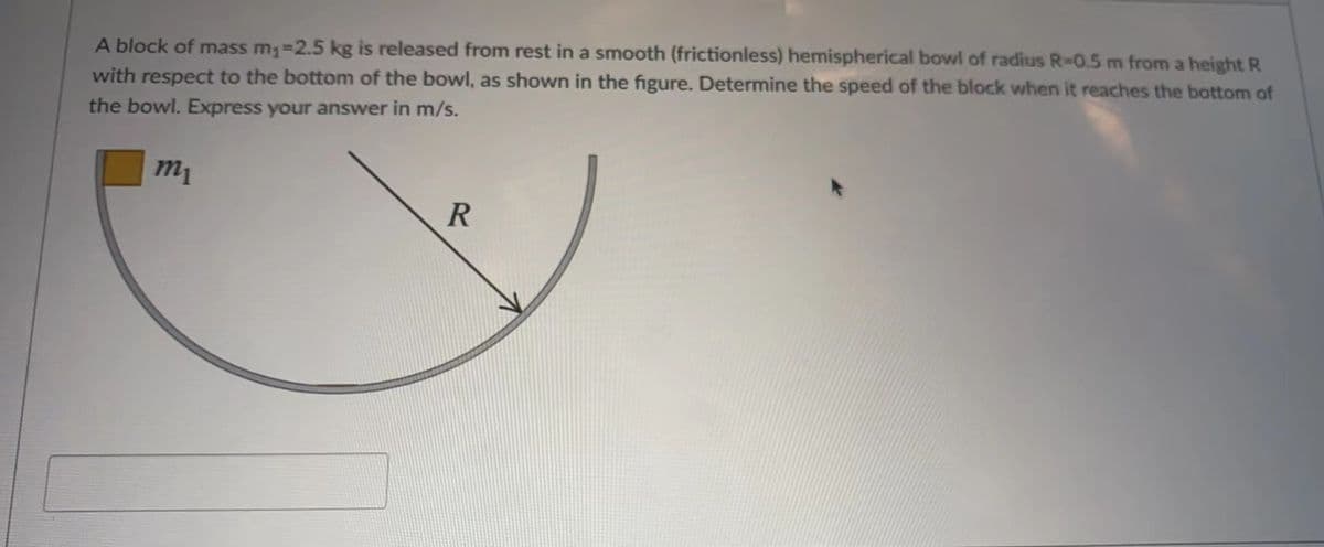 A block of mass m;=2.5 kg is released from rest in a smooth (frictionless) hemispherical bowl of radius R-0.5 m from a height R
with respect to the bottom of the bowl, as shown in the figure. Determine the speed of the block when it reaches the bottom of
the bowl. Express your answer in m/s.
m1
