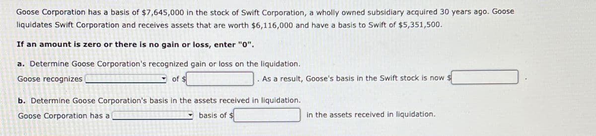 Goose Corporation has a basis of $7,645,000 in the stock of Swift Corporation, a wholly owned subsidiary acquired 30 years ago. Goose
liquidates Swift Corporation and receives assets that are worth $6,116,000 and have a basis to Swift of $5,351,500.
If an amount is zero or there is no gain or loss, enter "0".
a. Determine Goose Corporation's recognized gain or loss on the liquidation.
Goose recognizes
of $
. As a result, Goose's basis in the Swift stock is now $
b. Determine Goose Corporation's basis in the assets received in liquidation.
Goose Corporation has a
basis of $
in the assets received in liquidation.