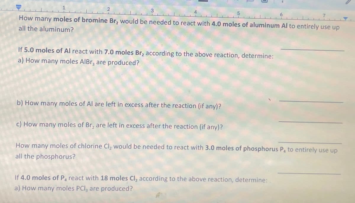 2
3
5
How many moles of bromine Br₂ would be needed to react with 4.0 moles of aluminum Al to entirely use up
all the aluminum?
If 5.0 moles of Al react with 7.0 moles Br₂ according to the above reaction, determine:
a) How many moles AlBr, are produced?
b) How many moles of Al are left in excess after the reaction (if any)?
6
c) How many moles of Br, are left in excess after the reaction (if any)?
How many moles of chlorine Cl₂ would be needed to react with 3.0 moles of phosphorus P, to entirely use up
all the phosphorus?
If 4.0 moles of P₁ react with 18 moles Cl, according to the above reaction, determine:
a) How many moles PCI, are produced?