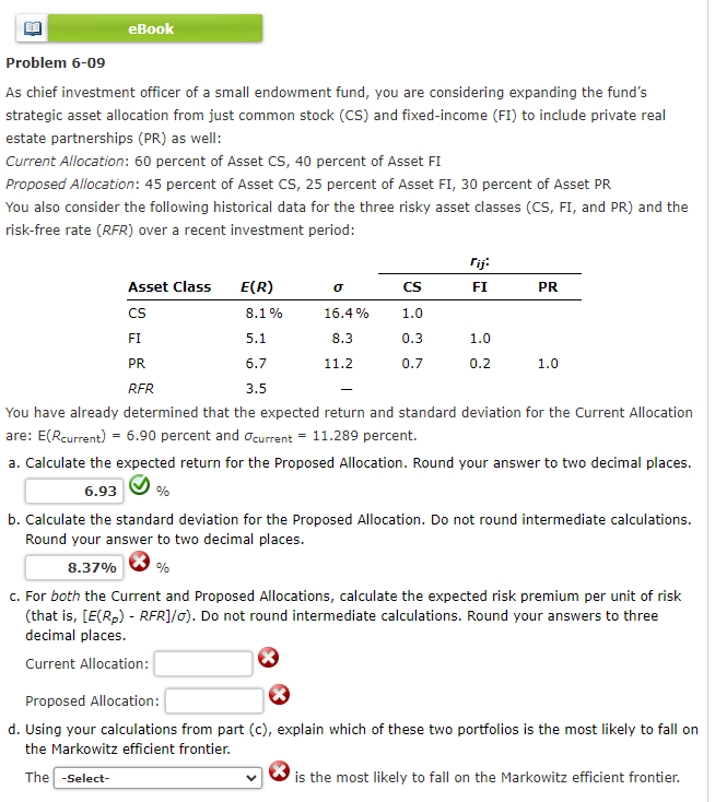 eBook
Problem 6-09
As chief investment officer of a small endowment fund, you are considering expanding the fund's
strategic asset allocation from just common stock (CS) and fixed-income (FI) to include private real
estate partnerships (PR) as well:
Current Allocation: 60 percent of Asset CS, 40 percent of Asset FI
Proposed Allocation: 45 percent of Asset CS, 25 percent of Asset FI, 30 percent of Asset PR
You also consider the following historical data for the three risky asset classes (CS, FI, and PR) and the
risk-free rate (RFR) over a recent investment period:
Asset Class
CS
FI
PR
RFR
E(R)
%
8.1%
0
16.4%
8.3
11.2
CS
1.0
0.3
0.7
rij:
FI
1.0
5.1
6.7
3.5
You have already determined that the expected return and standard deviation for the Current Allocation
are: E(Rcurrent) = 6.90 percent and current = 11.289 percent.
a. Calculate the expected return for the Proposed Allocation. Round your answer to two decimal places.
6.93
b. Calculate the standard deviation for the Proposed Allocation. Do not round intermediate calculations.
Round your answer to two decimal places.
8.37%
%
c. For both the Current and Proposed Allocations, calculate the expected risk premium per unit of risk
(that is, [E(R₂) - RFR]/o). Do not round intermediate calculations. Round your answers to three
decimal places.
Current Allocation:
PR
0.2
1.0
Proposed Allocation:
d. Using your calculations from part (c), explain which of these two portfolios is the most likely to fall on
the Markowitz efficient frontier.
The -Select-
is the most likely to fall on the Markowitz efficient frontier.