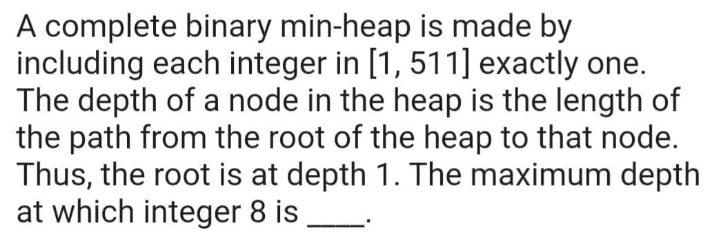A complete binary min-heap is made by
including each integer in [1, 511] exactly one.
The depth of a node in the heap is the length of
the path from the root of the heap to that node.
Thus, the root is at depth 1. The maximum depth
at which integer 8 is