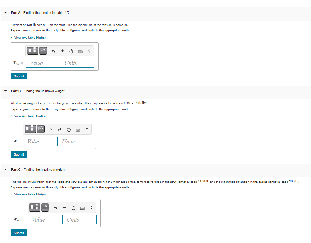 Part A - Finding the tension in cable AC
A weight of 130 lb acts at C on the strut. Find the magnitude of the tension in cable AC.
Express your answer to three significant figures and include the appropriate units.
> View Available Hint(s)
?
TẠC =
Value
Units
Submit
Part B - Finding the unknown weight
What is the weight of an unknown hanging mass when the compressive force in strut BC is 695 lb?
Express your answer to three significant figures and include the appropriate units.
> View Available Hint(s)
HA
W =
Value
Units
Submit
Part C - Finding the maximum weight
Find the maximum weight that the cable and strut system can support if the magnitude of the compressive force in the strut cannot exceed 1100 lb and the magnitude of tension in the cables cannot exceed 300 lb.
Express your answer to three significant figures and include the appropriate units.
> View Available Hint(s)
TH HÁ
Wmax
Value
Units
Submit
