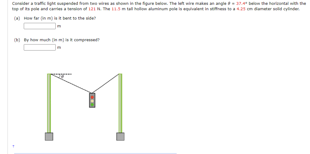 Consider a traffic light suspended from two wires as shown in the figure below. The left wire makes an angle e = 37.4° below the horizontal with the
top of its pole and carries a tension of 121 N. The 11.5 m tall hollow aluminum pole is equivalent in stiffness to a 4.25 cm diameter solid cylinder.
(a) How far (in m) is it bent to the side?
(b) By how much (in m) is it compressed?
M
