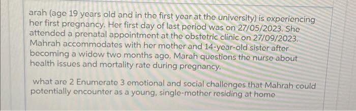 arah (age 19 years old and in the first year at the university) is experiencing
her first pregnancy. Her first day of last period was on 27/05/2023. She
attended a prenatal appointment at the obstetric clinic on 27/09/2023.
Mahrah accommodates with her mother and 14-year-old sister after
becoming a widow two months ago. Marah questions the nurse about
health issues and mortality rate during pregnancy.
what are 2 Enumerate 3 emotional and social challenges that Mahrah could
potentially encounter as a young, single-mother residing at home