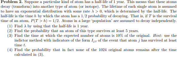 Problem 2. Suppose a particular kind of atom has a half-life of 1 year. This means that these atoms
decay (transform) into another type of atom (or isotope). The lifetime of each single atom is assumed
to have an exponential distribution with some rate > 0, which is determined by the half-life. The
half-life is the time h by which the atom has a 1/2 probability of decaying. That is, if T is the survival
time of an atom, P(T> h) = 1/2. Atoms in a large 'population' are assumed to decay independently.
(1) Find by using that the half-life is 1 year.
(2) Find the probability that an atom of this type survives at least 5 years.
(3) Find the time at which the expected number of atoms is 10% of the original. Hint: use the
indictor method with indicators of the form I,,t of the event that atom j has survived at least
time t.
(4) Find the probability that in fact none of the 1024 original atoms remains after the time
calculated in (3).