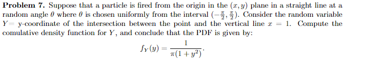 Problem 7. Suppose that a particle is fired from the origin in the (x, y) plane in a straight line at a
random angle where is chosen uniformly from the interval (-). Consider the random variable
Y= y-coordinate of the intersection between the point and the vertical line x = 1. Compute the
comulative density function for Y, and conclude that the PDF is given by:
1
fy(y):
=
π(1+ y²)