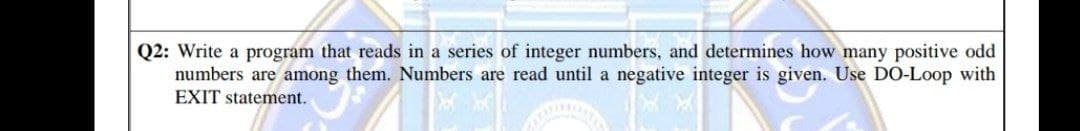 Q2: Write a program that reads in a series of integer numbers, and determines how many positive odd
numbers are among them. Numbers are read until a negative integer is given. Use DO-Loop with
EXIT statement.
