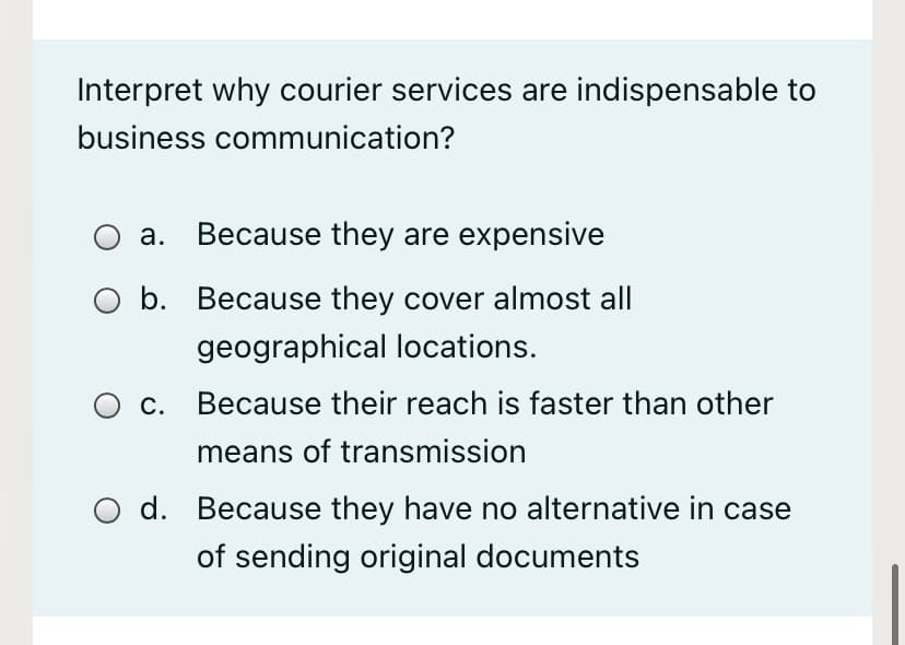 Interpret why courier services are indispensable to
business communication?
O a. Because they are expensive
b. Because they cover almost all
geographical locations.
C.
Because their reach is faster than other
means of transmission
O d. Because they have no alternative in case
of sending original documents
