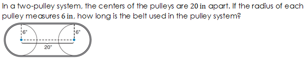 In a two-pulley system, the centers of the pulleys are 20 in apart. If the radius of each
pulley measures 6 in, how long is the belt used in the pulley system?
20
