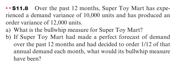 ••$11.8 Over the past 12 months, Super Toy Mart has expe-
rienced a demand variance of 10,000 units and has produced an
order variance of 12,000 units.
a) What is the bullwhip measure for Super Toy Mart?
b) If Super Toy Mart had made a perfect forecast of demand
over the past 12 months and had decided to order 1/12 of that
annual demand each month, what would its bullwhip measure
have been?
