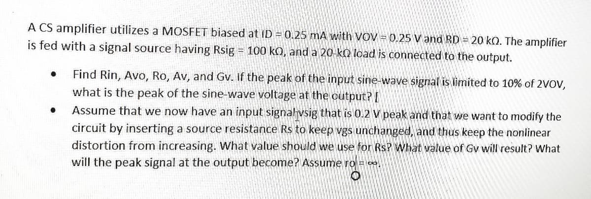 A CS amplifier utilizes a MOSFET biased at ID = 0.25 mA with VOV = 0.25 V and RD = 20 kQ. The amplifier
is fed with a signal source having Rsig = 100 kQ, and a 20-k) load is connected to the output.
Find Rin, Avo, Ro, Av, and Gv. If the peak of the input sine-wave signal is limited to 10% of 2VOV,
what is the peak of the sine-wave voltage at the output? [
Assume that we now have an input signalvsig that is 0.2 V peak and that we want to modify the
circuit by inserting a source resistance Rs to keep vgs unchanged, and thus keep the nonlinear
distortion from increasing. What value should we use for RsP What value of Gv will'result? What
will the peak signal at the output become? Assume ro =
