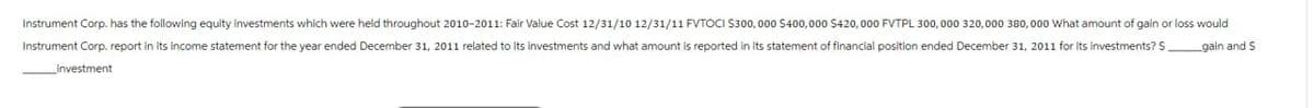 Instrument Corp. has the following equity investments which were held throughout 2010-2011: Fair Value Cost 12/31/10 12/31/11 FVTOCI $300,000 $400,000 $420,000 FVTPL 300,000 320,000 380,000 What amount of gain or loss would
Instrument Corp. report in its income statement for the year ended December 31, 2011 related to Its Investments and what amount is reported in its statement of financial position ended December 31, 2011 for its investments? S
Investment
gain and S