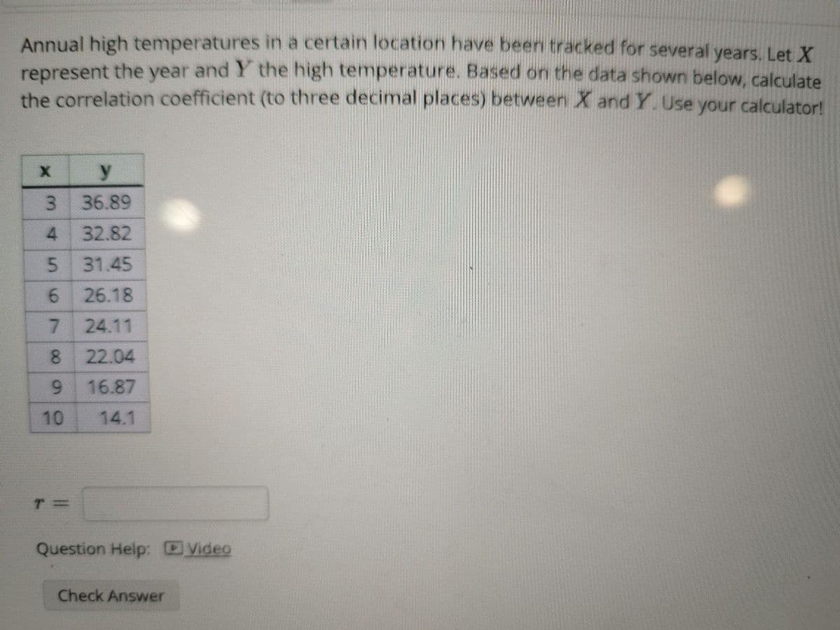 Annual high temperatures in a certain location have been tracked for several years. Let X
represent the year and Y the high temperature. Based on the data shown below, calculate
the correlation coefficient (to three decimal places) between X and Y. Use your calculator!
X
3
y
36.89
4
32.82
5 31.45
6 26.18
7 24.11
8
22.04
9
16.87
10
14.1
T=
Question Help: Video
Check Answer