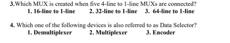 3.Which MUX is created when five 4-line to 1-line MUXS are connected?
1. 16-line to 1-line
2. 32-line to 1-line
3. 64-line to 1-line
4. Which one of the following devices is also referred to as Data Selector?
1. Demultiplexer
2. Multiplexer
3. Encoder
