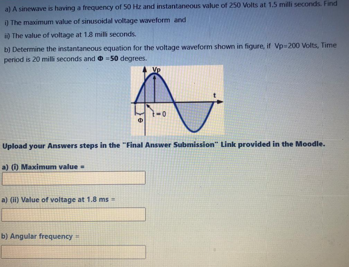 a) A sinewave is having a frequency of 50 Hz and instantaneous value of 250 Volts at 1.5 milli seconds. Find
i) The maximum value of sinusoidal voltage waveform and
ii) The value of voltage at 1.8 milli seconds.
b) Determine the instantaneous equation for the voltage waveform shown in figure, if Vp%3D200 Volts, Time
period is 20 milli seconds and =50 degrees.
Vp
Ф
Upload your Answers steps in the "Final Answer Submission" Link provided in the Moodle.
a) (i) Maximum value =
a) (ii) Value of voltage at 1.8 ms =
b) Angular frequency =
