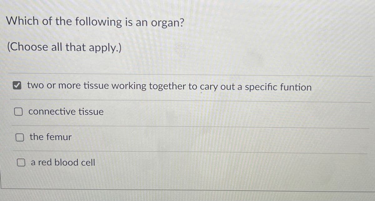 Which of the following is an organ?
(Choose all that apply.)
two or more tissue working together to cary out a specific funtion
connective tissue
O the femur
O a red blood cell

