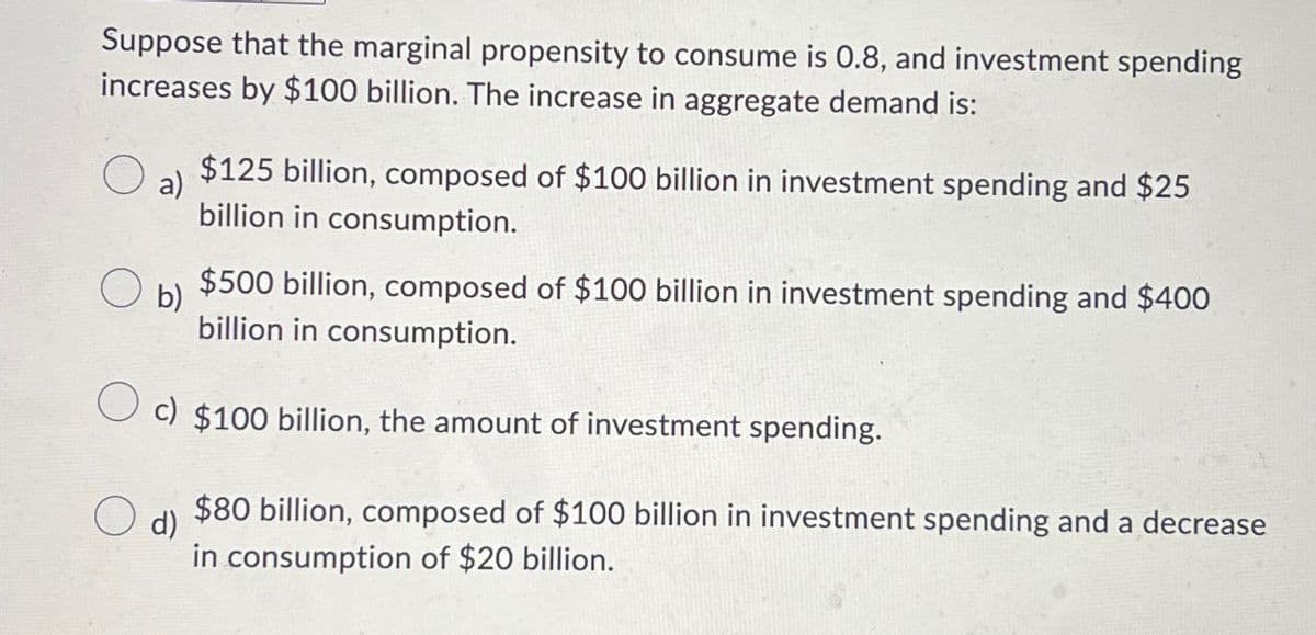 Suppose that the marginal propensity to consume is 0.8, and investment spending
increases by $100 billion. The increase in aggregate demand is:
☐ a)
○ b)
$125 billion, composed of $100 billion in investment spending and $25
billion in consumption.
$500 billion, composed of $100 billion in investment spending and $400
billion in consumption.
c) $100 billion, the amount of investment spending.
d)
$80 billion, composed of $100 billion in investment spending and a decrease
in consumption of $20 billion.