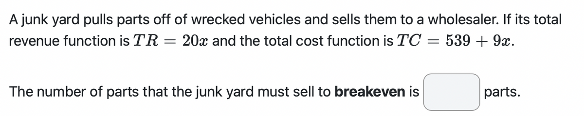 A junk yard pulls parts off of wrecked vehicles and sells them to a wholesaler. If its total
= 539 + 9x.
revenue function is TR
20x and the total cost function is TC
=
The number of parts that the junk yard must sell to breakeven is
parts.