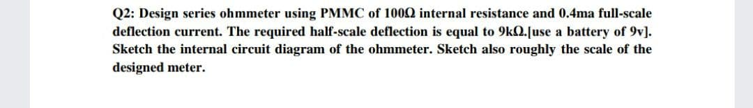 Q2: Design series ohmmeter using PMMC of 1000 internal resistance and 0.4ma full-scale
deflection current. The required half-scale deflection is equal to 9kQ.[use a battery of 9v].
Sketch the internal circuit diagram of the ohmmeter. Sketch also roughly the scale of the
designed meter.
