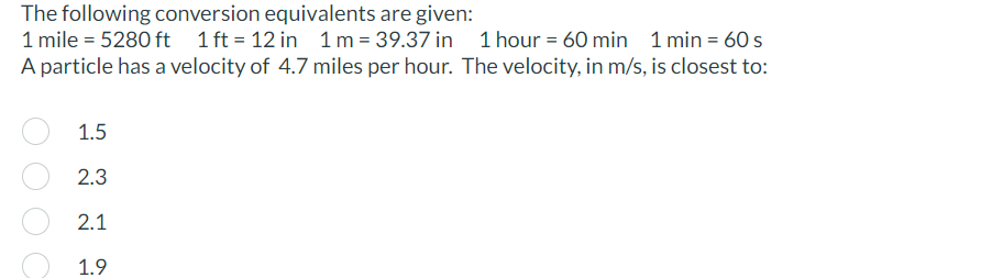 The following conversion equivalents are given:
1 mile = 5280 ft 1 ft=12 in 1 m = 39.37 in 1 hour = 60 min 1 min = 60 s
A particle has a velocity of 4.7 miles per hour. The velocity, in m/s, is closest to:
1.5
2.3
2.1
1.9