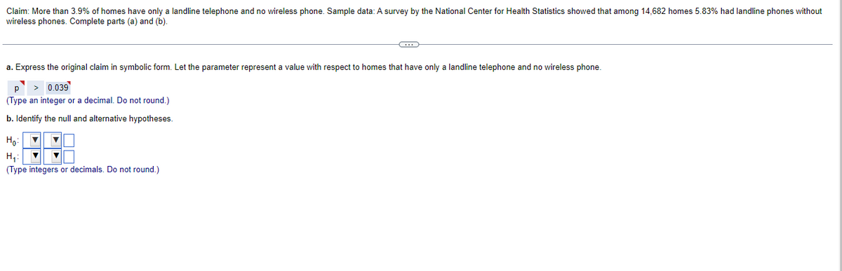 Claim: More than 3.9% of homes have only a landline telephone and no wireless phone. Sample data: A survey by the National Center for Health Statistics showed that among 14,682 homes 5.83% had landline phones without
wireless phones. Complete parts (a) and (b).
a. Express the original claim in symbolic form. Let the parameter represent a value with respect to homes that have only a landline telephone and no wireless phone.
> 0.039
Р
(Type an integer or a decimal. Do not round.)
b. Identify the null and alternative hypotheses.
Ho
H₂₁:
(Type integers or decimals. Do not round.)
▼