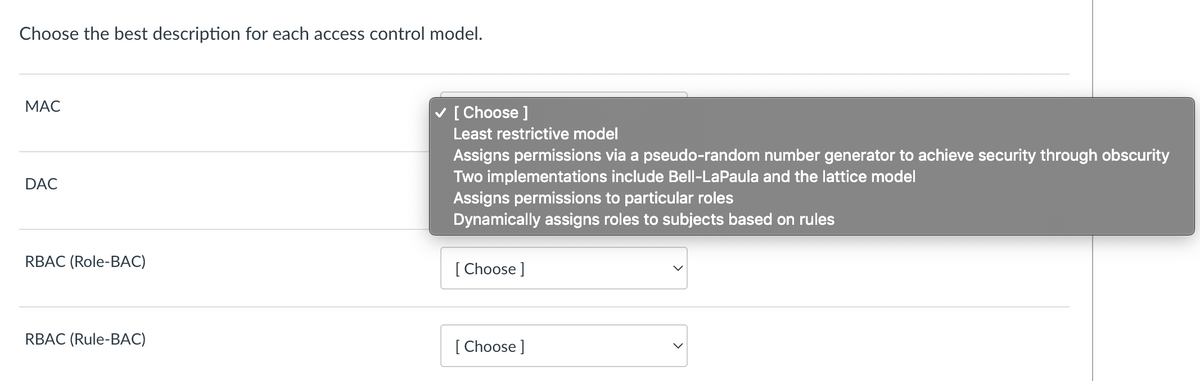 Choose the best description for each access control model.
МАС
[ Choose ]
Least restrictive model
Assigns permissions via a pseudo-random number generator to achieve security through obscurity
Two implementations include Bell-LaPaula and the lattice model
Assigns permissions to particular roles
Dynamically assigns roles to subjects based on rules
DAC
RBAC (Role-BAC)
[ Choose ]
RBAC (Rule-BAC)
[ Choose ]
