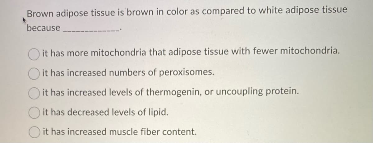 Brown adipose tissue is brown in color as compared to white adipose tissue
because
O it has more mitochondria that adipose tissue with fewer mitochondria.
it has increased numbers of peroxisomes.
O it has increased levels of thermogenin, or uncoupling protein.
it has decreased levels of lipid.
it has increased muscle fiber content.