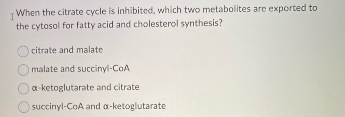I When the citrate cycle is inhibited, which two metabolites are exported to
the cytosol for fatty acid and cholesterol synthesis?
citrate and malate
malate and succinyl-CoA
x-ketoglutarate and citrate
succinyl-CoA and a-ketoglutarate