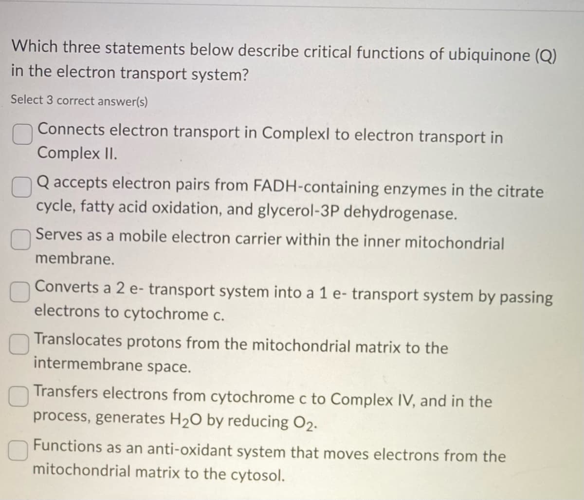 Which three statements below describe critical functions of ubiquinone (Q)
in the electron transport system?
Select 3 correct answer(s)
Connects electron transport in Complexl to electron transport in
Complex II.
Q accepts electron pairs from FADH-containing enzymes in the citrate
cycle, fatty acid oxidation, and glycerol-3P dehydrogenase.
Serves as a mobile electron carrier within the inner mitochondrial
membrane.
Converts a 2 e- transport system into a 1 e- transport system by passing
electrons to cytochrome c.
Translocates protons from the mitochondrial matrix to the
intermembrane space.
Transfers electrons from cytochrome c to Complex IV, and in the
process, generates H₂O by reducing 02.
0
Functions as an anti-oxidant system that moves electrons from the
mitochondrial matrix to the cytosol.
