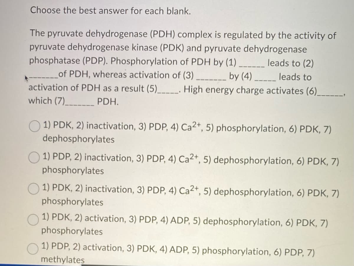 Choose the best answer for each blank.
The pyruvate dehydrogenase (PDH) complex is regulated by the activity of
pyruvate dehydrogenase kinase (PDK) and pyruvate dehydrogenase
phosphatase (PDP). Phosphorylation of PDH by (1) ______ leads to (2)
of PDH, whereas activation of (3)
by (4)______ leads to
activation of PDH as a result (5)________. High energy charge activates (6)_
which (7)____________ PDH.
1) PDK, 2) inactivation, 3) PDP, 4) Ca2+, 5) phosphorylation, 6) PDK, 7)
dephosphorylates
1) PDP, 2) inactivation, 3) PDP, 4) Ca2+, 5) dephosphorylation, 6) PDK, 7)
phosphorylates
1) PDK, 2) inactivation, 3) PDP, 4) Ca²+, 5) dephosphorylation, 6) PDK, 7)
phosphorylates
1) PDK, 2) activation, 3) PDP, 4) ADP, 5) dephosphorylation, 6) PDK, 7)
phosphorylates
1) PDP, 2) activation, 3) PDK, 4) ADP, 5) phosphorylation, 6) PDP, 7)
methylates