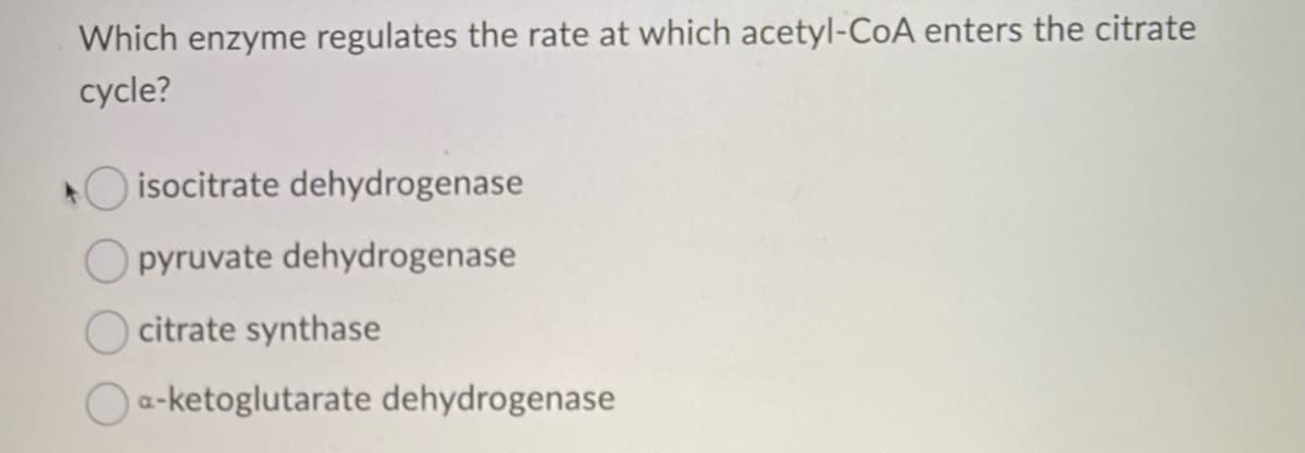 Which enzyme regulates the rate at which acetyl-CoA enters the citrate
cycle?
isocitrate dehydrogenase
pyruvate dehydrogenase
citrate synthase
a-ketoglutarate dehydrogenase