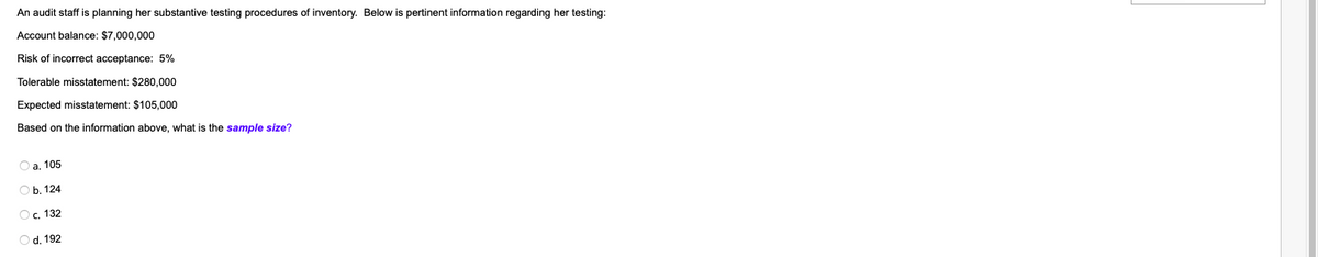 An audit staff is planning her substantive testing procedures of inventory. Below is pertinent information regarding her testing:
Account balance: $7,000,000
Risk of incorrect acceptance: 5%
Tolerable misstatement: $280,000
Expected misstatement: $105,000
Based on the information above, what is the sample size?
O a. 105
Ob. 124
O c. 132
O d. 192