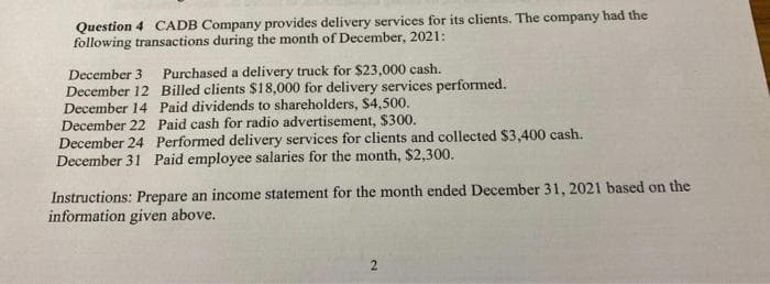 Question 4 CADB Company provides delivery services for its clients. The company had the
following transactions during the month of December, 2021:
December 3 Purchased a delivery truck for $23,000 cash.
December 12 Billed clients $18,000 for delivery services performed.
December 14 Paid dividends to shareholders, $4,500.
December 22
Paid cash for radio advertisement, $300.
December 24 Performed delivery services for clients and collected $3,400 cash.
December 31 Paid employee salaries for the month, $2,300.
Instructions: Prepare an income statement for the month ended December 31, 2021 based on the
information given above.
2