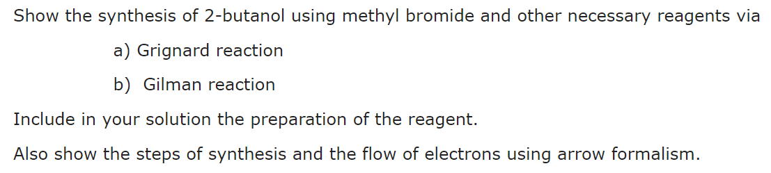 Show the synthesis of 2-butanol using methyl bromide and other necessary reagents via
a) Grignard reaction
b) Gilman reaction
Include in your solution the preparation of the reagent.
Also show the steps of synthesis and the flow of electrons using arrow formalism.
